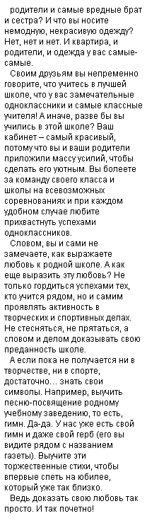 Подпись: родители и самые вредные брат и сестра? И что вы носите немодную, некрасивую одежду? Нет, нет и нет. И квартира, и родители, и одежда у вас самые-самые.
Своим друзьям вы непременно говорите, что учитесь в лучшей школе, что у вас замечательные одноклассники и самые классные учителя! А иначе, разве бы вы учились в этой школе? Ваш кабинет – самый красивый, потому что вы и ваши родители приложили массу усилий, чтобы сделать его уютным. Вы болеете за команду своего класса и школы на всевозможных соревнованиях и при каждом удобном случае любите прихвастнуть успехами одноклассников.
Словом, вы и сами не замечаете, как выражаете любовь к родной школе. А как еще выразить эту любовь? Не только гордиться успехами тех, кто учится рядом, но и самим проявлять активность в творческих и спортивных делах. Не стесняться, не прятаться, а словом и делом доказывать свою преданность школе. 
А если пока не получается ни в творчестве, ни в спорте, достаточно… знать свои символы. Например, выучить песню-посвящение родному учебному заведению, то есть, гимн. Да-да. У нас уже есть свой гимн и даже свой герб (его вы видите рядом с названием газеты). Выучите эти торжественные стихи, чтобы впервые спеть на юбилее, который уже так близко.
Ведь доказать свою любовь так просто. И так почетно! 
 
