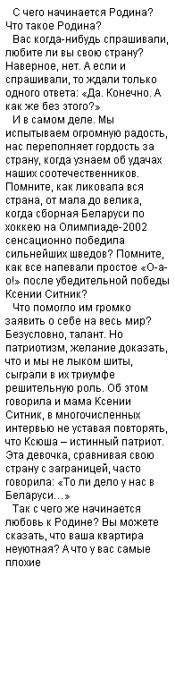 Подпись: С чего начинается Родина? Что такое Родина? 
Вас когда-нибудь спрашивали, любите ли вы свою страну? Наверное, нет. А если и спрашивали, то ждали только одного ответа: «Да. Конечно. А как же без этого?»
И в самом деле. Мы испытываем огромную радость, нас переполняет гордость за страну, когда узнаем об удачах наших соотечественников. Помните, как ликовала вся страна, от мала до велика, когда сборная Беларуси по хоккею на Олимпиаде-2002 сенсационно победила сильнейших шведов? Помните, как все напевали простое «О-а-о!» после убедительной победы Ксении Ситник?
Что помогло им громко заявить о себе на весь мир? Безусловно, талант. Но патриотизм, желание доказать, что и мы не лыком шиты, сыграли в их триумфе решительную роль. Об этом говорила и мама Ксении Ситник, в многочисленных интервью не уставая повторять, что Ксюша – истинный патриот. Эта девочка, сравнивая свою страну с заграницей, часто говорила: «То ли дело у нас в Беларуси…»
Так с чего же начинается любовь к Родине? Вы можете сказать, что ваша квартира неуютная? А что у вас самые плохие 
